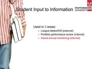Student Input to Information

Used in 3 areas:
– League tables/KIS (external)
– Portfolio performance review (internal)
– Award annual monitoring (internal)

 