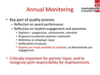 Annual Monitoring
• Key part of quality process
– Reflection on award performance
– Reflection on student engagement and outcomes
•
•
•
•
•

Statistics – progression, achievement, retention
Response to external examiner comments
Reflection on employer input
Staffordshire Graduate
Reports are made available to students, to demonstrate our
engagement

• Critically important for partner input, and to
recognise joint responsibility for improvements

 
