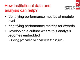 How institutional data and
analysis can help?
• Identifying performance metrics at module
level
• Identifying performance metrics for awards
• Developing a culture where this analysis
becomes embedded
– Being prepared to deal with the issue!

 
