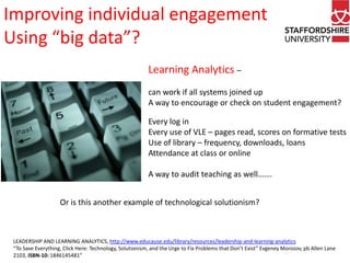 Improving individual engagement
Using “big data”?
Learning Analytics –
can work if all systems joined up
A way to encourage or check on student engagement?
Every log in
Every use of VLE – pages read, scores on formative tests
Use of library – frequency, downloads, loans
Attendance at class or online
A way to audit teaching as well…….
Or is this another example of technological solutionism?

LEADERSHIP AND LEARNING ANALYTICS, http://www.educause.edu/library/resources/leadership-and-learning-analytics
“To Save Everything, Click Here: Technology, Solutionism, and the Urge to Fix Problems that Don’t Exist” Evgeney Morozov, pb Allen Lane
2103, ISBN-10: 1846145481”

 