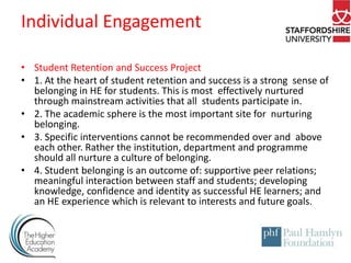 Individual Engagement
• Student Retention and Success Project
• 1. At the heart of student retention and success is a strong sense of
belonging in HE for students. This is most effectively nurtured
through mainstream activities that all students participate in.
• 2. The academic sphere is the most important site for nurturing
belonging.
• 3. Specific interventions cannot be recommended over and above
each other. Rather the institution, department and programme
should all nurture a culture of belonging.
• 4. Student belonging is an outcome of: supportive peer relations;
meaningful interaction between staff and students; developing
knowledge, confidence and identity as successful HE learners; and
an HE experience which is relevant to interests and future goals.

 