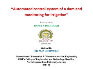 “Automated control system of a dam and
monitoring for irrigation”
Presented by
RAHUL N DESHMUKH
Guided By
DR. M. P. DESHMUKH
Department of Electronics & Telecommunication Engineering
SSBT’s College of Engineering and Technology, Bambhori
North Maharashtra University, Jalgaon
2014-15
 