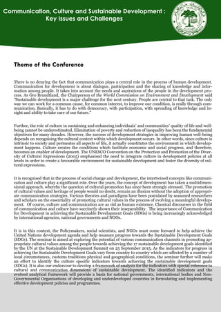 Theme of the Conference
There is no denying the fact that communication plays a central role in the process of human development.
Communication for development is about dialogue, participation and the sharing of knowledge and infor-
mation among people. It takes into account the needs and aspirations of the people in the development pro-
cess. As Gro Brundtland, the Chairperson of the World Commission on Environment and Development said
“Sustainable development is a major challenge for the next century. People are central to that task. The only
way we can work for a common cause, for common interest, to improve our condition, is really through com-
munication. Basically, it has to do with democracy, with participation, with spreading of knowledge and in-
sight and ability to take care of our future."
Further, the role of culture in sustaining and enhancing individuals’ and communities’ quality of life and well-
being cannot be underestimated. Elimination of poverty and reduction of inequality has been the fundamental
objectives for many decades. However, the success of development strategies in improving human well-being
depends on recognising the cultural context within which development occurs. In other words, since culture is
intrinsic to society and permeates all aspects of life, it actually constitutes the environment in which develop-
ment happens. Culture creates the conditions which facilitate economic and social progress, and therefore,
becomes an enabler of development. The UNESCO Convention on the Protection and Promotion of the Diver-
sity of Cultural Expressions (2005) emphasised the need to integrate culture in development policies at all
levels in order to create a favourable environment for sustainable development and foster the diversity of cul-
tural expressions.
It is recognised that in the process of social change and development, the intertwined concepts like communi-
cation and culture play a significant role. Over the years, the concept of development has taken a multidimen-
sional approach, whereby the question of cultural promotion has since been strongly stressed. The promotion
of cultural values and heritage of people would no doubt, remain an illusion without the adoption of appropri-
ate communication strategies. Various theories and paradigms have been postulated by seasoned researchers
and scholars on the essentiality of promoting cultural values in the process of evolving a meaningful develop-
ment. Of course, culture and communication are as old as human existence. Classical discourses in the field
0f communication and culture have succinctly shown their inseparability. The importance of Communication
for Development in achieving the Sustainable Development Goals (SDGs) is being increasingly acknowledged
by international agencies, national governments and NGOs.
It is in this context, the Policymakers, social scientists, and NGOs must come forward to help achieve the
United Nations development agenda and help measure progress towards the Sustainable Development Goals
(SDGs). The seminar is aimed at exploring the potential of various communication channels in promoting ap-
propriate cultural values among the people towards achieving the 17 sustainable development goals identified
by the UN at the Sustainable Development Summit on 25 September 2015. As the indicators for progress in
achieving the Sustainable Development Goals vary from country to country which are affected by a number of
local circumstances, customs traditions physical and geographical conditions, the seminar further will make
an effort to identify the culture specific indicators towards achieving the sustainable development goals
(SDGs). It is also our endeavour to develop a framework of analysis for the indicators with special reference to
cultural and communication dimensions of sustainable development. The identified indicators and the
evolved analytical framework will provide a basis for national governments, international bodies and Non-
Governmental Organisations of developing and underdeveloped countries in formulating and implementing
effective development policies and programmes.
Communication, Culture and Sustainable Development :
Key Issues and Challenges
 