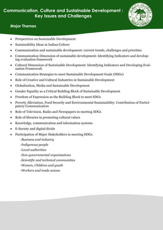 Major Themes
 Perspectives on Sustainable Development
 Sustainability Ideas in Indian Culture
 Communication and sustainable development: current trends, challenges and priorities
 Communication Dimension of sustainable development: Identifying Indicators and develop-
ing evaluation framework
 Cultural Dimension of Sustainable Development: Identifying Indicators and Developing Eval-
uation Framework
 Communication Strategies to meet Sustainable Development Goals (SDGs)
 Role of Creative and Cultural Industries in Sustainable Development
 Globalisation, Media and Sustainable Development
 Gender Equality as a Critical Building Block of Sustainable Development
 Freedom of Expression as the Building Block to meet SDGs
 Poverty Alleviation, Food Security and Environmental Sustainability: Contribution of Partici-
patory Communication
 Role of Television, Radio and Newspapers in meeting SDGs
 Role of libraries in promoting cultural values
 Knowledge, communication and information systems
 E-Society and digital divide
 Participation of Major Stakeholders in meeting SDGs:
-Business and industry
-Indigenous people
-Local authorities
-Non-governmental organisations
-Scientific and technical communities
-Women, Children and youth
-Workers and trade unions
Communication, Culture and Sustainable Development :
Key Issues and Challenges
 