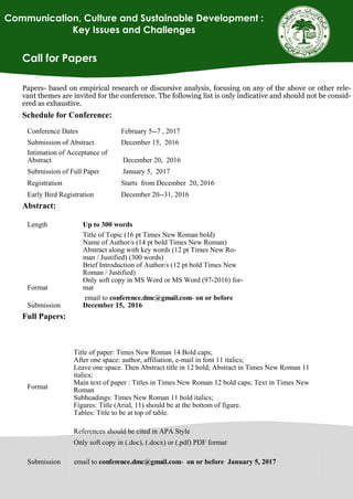 Call for Papers
Papers- based on empirical research or discursive analysis, focusing on any of the above or other rele-
vant themes are invited for the conference. The following list is only indicative and should not be consid-
ered as exhaustive.
Schedule for Conference:
Abstract:
Full Papers:
Conference Dates February 5--7 , 2017
Submission of Abstract December 15, 2016
Intimation of Acceptance of
Abstract December 20, 2016
Submission of Full Paper January 5, 2017
Registration Starts from December 20, 2016
Early Bird Registration December 20--31, 2016
Length Up to 300 words
Format
Title of Topic (16 pt Times New Roman bold)
Name of Author/s (14 pt bold Times New Roman)
Abstract along with key words (12 pt Times New Ro-
man / Justified) (300 words)
Brief Introduction of Author/s (12 pt bold Times New
Roman / Justified)
Only soft copy in MS Word or MS Word (97-2016) for-
mat
Submission
email to conference.dmc@gmail.com- on or before
December 15, 2016
Format
Title of paper: Times New Roman 14 Bold caps;
After one space: author, affiliation, e-mail in font 11 italics;
Leave one space. Then Abstract title in 12 bold; Abstract in Times New Roman 11
italics;
Main text of paper : Titles in Times New Roman 12 bold caps; Text in Times New
Roman
Subheadings: Times New Roman 11 bold italics;
Figures: Title (Arial, 11) should be at the bottom of figure.
Tables: Title to be at top of table.
References should be cited in APA Style
Only soft copy in (.doc), (.docx) or (.pdf) PDF format
Submission email to conference.dmc@gmail.com- on or before January 5, 2017
Communication, Culture and Sustainable Development :
Key Issues and Challenges
 