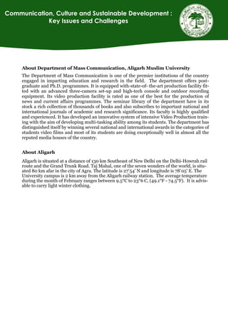 About Department of Mass Communication, Aligarh Muslim University
The Department of Mass Communication is one of the premier institutions of the country
engaged in imparting education and research in the field. The department offers post-
graduate and Ph.D. programmes. It is equipped with-state-of- the-art production facility fit-
ted with an advanced three-camera set-up and high-tech console and outdoor recording
equipment. Its video production facility is rated as one of the best for the production of
news and current affairs programmes. The seminar library of the department have in its
stock a rich collection of thousands of books and also subscribes to important national and
international journals of academic and research significance. Its faculty is highly qualified
and experienced. It has developed an innovative system of intensive Video Production train-
ing with the aim of developing multi-tasking ability among its students. The department has
distinguished itself by winning several national and international awards in the categories of
students video films and most of its students are doing exceptionally well in almost all the
reputed media houses of the country.
About Aligarh
Aligarh is situated at a distance of 130 km Southeast of New Delhi on the Delhi-Howrah rail
route and the Grand Trunk Road. Taj Mahal, one of the seven wonders of the world, is situ-
ated 80 km afar in the city of Agra. The latitude is 27°54' N and longitude is 78°05' E. The
University campus is 2 km away from the Aligarh railway station. The average temperature
during the month of February ranges between 9.5°C to 23°6 C, (49.1°F - 74.5°F). It is advis-
able to carry light winter clothing.
Communication, Culture and Sustainable Development :
Key Issues and Challenges
 