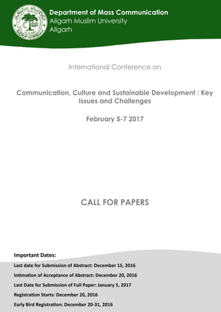 Department of Mass Communication
Aligarh Muslim University
Aligarh
International Conference on
Communication, Culture and Sustainable Development : Key
Issues and Challenges
February 5-7 2017
CALL FOR PAPERS
Important Dates:
Last date for Submission of Abstract: December 15, 2016
Intimation of Acceptance of Abstract: December 20, 2016
Last Date for Submission of Full Paper: January 5, 2017
Registration Starts: December 20, 2016
Early Bird Registration: December 20-31, 2016
 