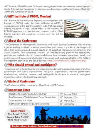 MET Institute of Post Graduate Diploma in Management invites submission of research papers
for the "International Conference on Management, Economics, and Social Sciences (ICMESS)”
on 9th and 10th February 2024.
Who should attend and participate?
Important dates
Mode of Conference
About the Conference
The Conference on Management, Economics, and Social Science Conference aims to bring
together leading academic scientists, researchers, and research scholars to exchange and
share their experiences and research results on all aspects of Management, Economics, and
Social Sciences. The conference provides an interdisciplinary platform for researchers,
practitioners, and educators to present and discuss the most recent innovations, trends, and
concerns as well as practical challenges encountered and solutions adopted in the fields of
Management, Economics, and Social Science. (https://www.met.edu/ICMESS/home.php)
MET Institute of PGDM, Mumbai
MET Institute of Post Graduate Diploma in Management (MET
Institute of PGDM) under the direct affiliation of AICTE, is
considered one of the best B-Schools in India that has already
offered thousands of high calibre MBAs to the industry. The
PGDM Programme has been the most preferred choice of both
learner aspirants and corporate recruiters over the last two
decades.
The primary aim of the conference is to encourage Academicians, corporates, researchers from
government and public organizations, non-profit organizations, industry practitioners,
academicians, scholars, masters, and undergraduate students to examine managerial
implications with an interdisciplinary approach.
Deadline to register and submit abstract
Pre-Conference Workshop and Paper Presentation
Submission of Full Paper
Notification date for full paper acceptance
th
15 January 2024
th
03 February 2024
th
05 March 2024
th
08 March 2024
Registration / Abstract Submission Link: https://bit.ly/40vtnho
This Conference will be conducted in offline Mode at MET Campus
Cash Prize
First Prize `10,000/-
Second Prize ` 5000/-
Third Prize ` 3000/-
 