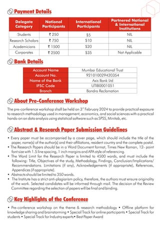 Payment Details
Bank Details
Delegate
Category
National
Participants
International
Participants
Partnered National
& International
Institutions
Students
Research Scholars
Academicians
Corporates
` 250 $5
$10
$20
$35
` 750
` 1500
` 2500 Not Applicable
NIL
NIL
NIL
Account No.
Name of the Bank
IFSC Code
Branch
921010029420354
Axis Bank Ltd
UTIB0001051
Bandra Reclamation
Account Name Mumbai Educational Trust
About Pre-Conference Workshop
rd
The pre-conference workshop shall be held on 3 February 2024 to provide practical exposure
to research methodology used in management, economics, and social sciences with a practical
hands-on on data analysis using statistical software such as SPSS, Minitab, etc.
• Pre-conference workshop on the theme & research methodology • Offline platform for
knowledge sharing and brainstorming • Special Track for online participants • Special Track for
students • Special Track for Industry experts• Best Paper Award
Key Highlights of the Conference
Abstract & Research Paper Submission Guidelines
• Every paper must be accompanied by a cover page, which should include the title of the
paper, name(s) of the author(s) and their affiliations, resident country and the complete postal.
• The Research Papers should be in a Word Document format, Times New Roman, 12- point
font size with 1.5 line spacing, 1 inch margins and APA style of referencing.
• The Word Limit for the Research Paper is limited to 4500 words, and must include the
following: Title, Objectives of the study, Methodology, Findings, Conclusion/Implications/
Recommendations. Limitations (if any), Acknowledgements (if appropriate), References,
Appendices (if appropriate).
• Abstracts should be limited to 350 words.
• The Institute has a strict anti-plagiarism policy, therefore, the authors must ensure originality
of the work. Selected candidates will be informed through mail. The decision of the Review
Committee regarding the selection of papers will be final and binding.
 