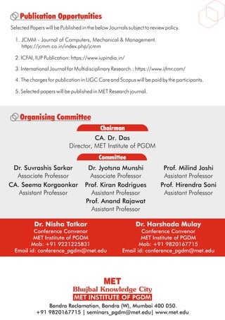 5. Selected papers will be published in MET Research journal.
Dr. Nisha Tatkar
Conference Convenor
MET Institute of PGDM
Mob: +91 9221225831
Email id: conference_pgdm@met.edu
Dr. Harshada Mulay
Conference Convenor
MET Institute of PGDM
Mob: +91 9820167715
Email id: conference_pgdm@met.edu
Bandra Reclamation, Bandra (W), Mumbai 400 050.
+91 9820167715 | seminars_pgdm@met.edu| www.met.edu
Publication Opportunities
Selected Papers will be Published in the below Journals subject to review policy.
1. JCMM - Journal of Computers, Mechanical & Management.
https://jcmm.co.in/index.php/jcmm
3. International Journal for Multidisciplinary Research.: https://www.ijfmr.com/
2. ICFAI, IUP Publication: https://www.iupindia.in/
4. The charges for publication in UGC Care and Scopus will be paid by the participants.
Committee
Chairman
Organising Committee
CA. Dr. Das
Director, MET Institute of PGDM
Dr. Jyotsna Munshi
Associate Professor
Prof. Milind Joshi
Assistant Professor
Prof. Kiran Rodrigues
Assistant Professor
Prof. Hirendra Soni
Assistant Professor
Dr. Suvrashis Sarkar
Associate Professor
Prof. Anand Rajawat
Assistant Professor
CA. Seema Korgaonkar
Assistant Professor
 