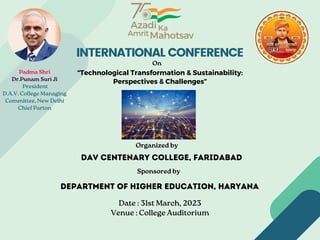 INTERNATIONAL CONFERENCE
Padma Shri
Dr.Punam Suri Ji
President
D.A.V. College Managing
Committee, New Delhi
Chief Parton
On
“Technological Transformation & Sustainability:
Perspectives & Challenges”
Organized by
DAV Centenary College, Faridabad
Sponsored by
Date : 31st March, 2023
Venue : College Auditorium
Department of Higher Education, Haryana
 
