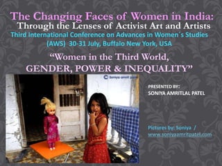 The Changing Faces of Women in India:
Third International Conference on Advances in Women´s Studies
(AWS) 30-31 July, Buffalo New York, USA
“Women in the Third World,
GENDER, POWER & INEQUALITY”
Through the Lenses of Activist Art and Artists
Pictures by: Soniya /
www.soniyaamritpatel.com
PRESENTED BY:
SONIYA AMRITLAL PATEL
 
