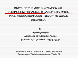 STATE OF THE ART INNOVATION and
TECHNOLOGY TRANSFER of CANEPHORA in THE
MAIN PRODUCTION COUNTRIES OF THE WORLD
                       INDONESIA



                                  By
                        Pranoto Soenarto
              Association of Indonesian Coffee
          Exporters And Industries (AEKI/AICE)




     INTERNATIONAL CONFERENCE COFFEE CANEPHORA
      June 12, 2012, at Vitoria Convention Center, Vitoria - ES
 