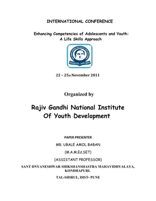 INTERNATIONAL CONFERENCE


     Enhancing Competencies of Adolescents and Youth:
                  A Life Skills Approach




                22 – 25th November 2011




                    Organized by

    Rajiv Gandhi National Institute
        Of Youth Development


                    PAPER PRESENTER

                MR. UBALE AMOL BABAN

                    (M.A.M.Ed.SET)

               (ASSISTANT PROFESSOR)
SANT DNYANESHWAR SHIKSHANSHASTRA MAHAVIDHYALAYA,
                  KONDHAPURI.
                TAL-SHIRUL, DIST- PUNE
 
