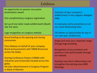An opportunity to sponsor one poster
presentation award.
One complimentary congress registration.
Set up of one tailor-made exhibit booth (Booth
Size 3x3 sqm).
Logo recognition on congress website
Exhibitors
Inclusion of your company’s
leaflet/insert in the congress delegate
bags.
An exclusive online promotion on all
our social Networking Sites.
5% Waiver on Sponsorship for any of
our next year conferences.
Shape and raise your corporate image
through logo branding.
Recognition to your products and
services in the world market through
our website.
Develop new client relationships and
strengthen the existing ones (B2B
Meeting).
Brand briefing at the opening and closing
ceremonies.
Press Release on behalf of your company.
Brand announcement with 50000 Brochures
across the Globe.
Sharing Conference Posters (10000) with
Industries and Universities located across the
globe.
A4 Color Advertisement in Congress Program
or Book of Abstract.
 