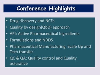 Conference Highlights
• Drug discovery and NCEs
• Quality by design(QbD) approach
• API: Active Pharmaceutical Ingredients
• Formulations and NDDS
• Pharmaceutical Manufacturing, Scale Up and
Tech transfer
• QC & QA: Quality control and Quality
assurance
 
