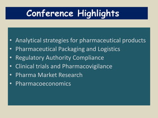 • Analytical strategies for pharmaceutical products
• Pharmaceutical Packaging and Logistics
• Regulatory Authority Compliance
• Clinical trials and Pharmacovigilance
• Pharma Market Research
• Pharmacoeconomics
Conference Highlights
 