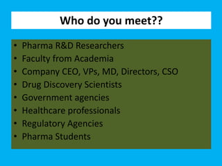Who do you meet??
• Pharma R&D Researchers
• Faculty from Academia
• Company CEO, VPs, MD, Directors, CSO
• Drug Discovery Scientists
• Government agencies
• Healthcare professionals
• Regulatory Agencies
• Pharma Students
 