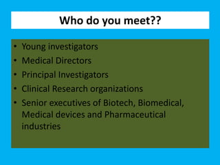 Who do you meet??
• Young investigators
• Medical Directors
• Principal Investigators
• Clinical Research organizations
• Senior executives of Biotech, Biomedical,
Medical devices and Pharmaceutical
industries
 