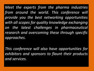 Meet the experts from the pharma industries
from around the world. This conference will
provide you the best networking opportunities
with all scopes for quality knowledge exchanging
on the latest challenges in pharmaceutical
research and overcoming these through specific
approaches.
This conference will also have opportunities for
exhibitors and sponsors to flaunt their products
and services.
 