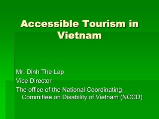 Accessible Tourism in 
Vietnam 
Mr. Dinh The Lap 
Vice Director 
The office of the National Coordinating 
Committee on Disability of Vietnam (NCCD) 
 