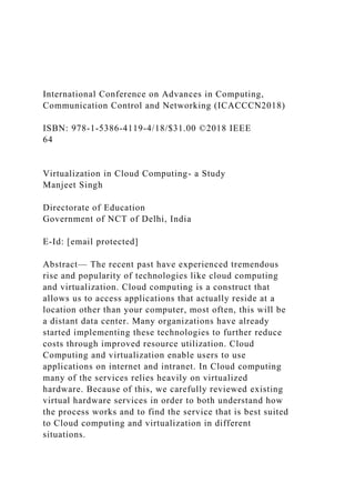 International Conference on Advances in Computing,
Communication Control and Networking (ICACCCN2018)
ISBN: 978-1-5386-4119-4/18/$31.00 ©2018 IEEE
64
Virtualization in Cloud Computing- a Study
Manjeet Singh
Directorate of Education
Government of NCT of Delhi, India
E-Id: [email protected]
Abstract— The recent past have experienced tremendous
rise and popularity of technologies like cloud computing
and virtualization. Cloud computing is a construct that
allows us to access applications that actually reside at a
location other than your computer, most often, this will be
a distant data center. Many organizations have already
started implementing these technologies to further reduce
costs through improved resource utilization. Cloud
Computing and virtualization enable users to use
applications on internet and intranet. In Cloud computing
many of the services relies heavily on virtualized
hardware. Because of this, we carefully reviewed existing
virtual hardware services in order to both understand how
the process works and to find the service that is best suited
to Cloud computing and virtualization in different
situations.
 
