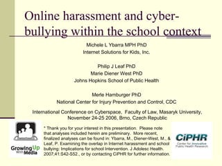 Online harassment and cyber-
bullying within the school context
Michele L Ybarra MPH PhD
Internet Solutions for Kids, Inc.
Philip J Leaf PhD
Marie Diener West PhD
Johns Hopkins School of Public Health
Merle Hamburger PhD
National Center for Injury Prevention and Control, CDC
International Conference on Cyberspace, Faculty of Law, Masaryk University,
November 24-25 2006, Brno, Czech Republic
* Thank you for your interest in this presentation.  Please note
that analyses included herein are preliminary.  More recent,
finalized analyses can be found in: Ybarra, M., Diener-West, M., &
Leaf, P. Examining the overlap in Internet harassment and school
bullying: Implications for school Intervention. J Adolesc Health.
2007;41:S42-S52., or by contacting CiPHR for further information.
 