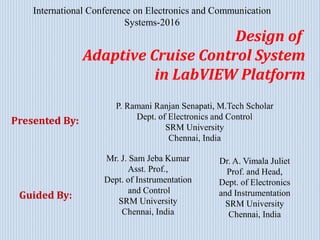 International Conference on Electronics and Communication
Systems-2016
Design of
Adaptive Cruise Control System
in LabVIEW Platform
Presented By:
Guided By:
Mr. J. Sam Jeba Kumar
Asst. Prof.,
Dept. of Instrumentation
and Control
SRM University
Chennai, India
Dr. A. Vimala Juliet
Prof. and Head,
Dept. of Electronics
and Instrumentation
SRM University
Chennai, India
P. Ramani Ranjan Senapati, M.Tech Scholar
Dept. of Electronics and Control
SRM University
Chennai, India
 
