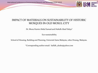 International Conference on Environmental Research and Technology (ICERT 2012)




      IMPACT OF MATERIALS ON SUSTAINABILITY OF HISTORIC
                 MOSQUES IN OLD MOSUL CITY

                          Dr. Muna Hanim Abdul Samad and Hafedh Abed Yahya*

                                                 Eco-sustainability

     School of Housing, Building and Planning, Universiti Sains Malaysia, 11800 Penang, Malaysia.

                         *Corresponding author email: hafidh_alraho@yahoo.com
 