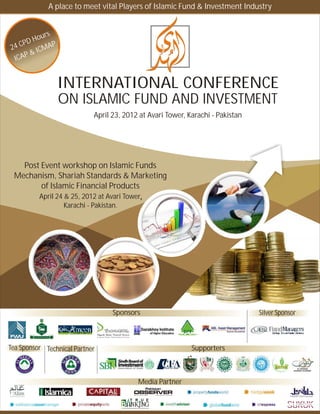A place to meet vital Players of Islamic Fund & Investment Industry


           rs
     PD Hou
24 C        AP
       & ICM
 ICAP


                 INTERNATIONAL CONFERENCE
                 ON ISLAMIC FUND AND INVESTMENT
                            April 23, 2012 at Avari Tower, Karachi - Pakistan




   Post Event workshop on Islamic Funds
 Mechanism, Shariah Standards & Marketing
        of Islamic Financial Products
          April 24 & 25, 2012 at Avari Tower,
                   Karachi - Pakistan.




                                   Sponsors                                     Silver Sponsor



Tea Sponsor Technical Partner                               Supporters

                                                                                                AL-MUNEEB
                                                                                             SHARIAH ACADEMY




                                           Media Partner
 