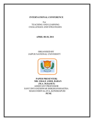                          <br />                            INTERNATIONAL CONFERENCE                     <br />                                                     For <br />                                TEACHING AND LEARNING <br />                           CHALLENGES AND STRATEGIES<br />                                      <br />                                     <br />                                     <br />          APRIL 08-10, 2011<br />                                   <br />                                  <br />   ORGANISED BY<br />                          JAIPUR NATIONAL UNIVERSITY<br />          PAPER PRESENTER]<br />       MR. UBALE AMOL BABAN<br />         (M.A .M.Ed.SET)<br />                                     ASSISTANT PROFESSOR<br />        SANT DNYANESHWAR SHIKSHANSHASTRA<br />                 MAHAVIDHYALAYA, KONDHAPURI<br />PUNE<br />STUDY EFFECTIVNESS OF DIFFERNCIATED INSTRUCTION   <br />          PROGRAMMEE THROUGH REACH MODEL <br />                             AMONG 8TH STD STUDENT<br />                                                                Auther – Ubale Amol Baban<br />                                                              Email _ amolsweetpain@gmail.com<br />INTRODUCTION:<br />quot;
If a child can't learn the way we teach, maybe we should teach the way they learn”                                                                   -   Ignacio Estrada<br />                                        As teachers, we are constantly researching and   exploring new ways to design curriculum and deliver instruction to reach all children-we are trying to find the magic that may unlock each mind of every child. Therefore, just as there are many students with varying abilities and needs, there are many strategies and types of content to match these students. In classroom, there is lots of ability, stages, interest student and they want good interaction from teacher.<br />Differentiating instructional methods in the classroom means to adapt to the needs of each individual student. Some students learn better through audio, others visual and some are kinetic learners. At some point in the class, each child would receive the lesson in a format through which he or she learns best. For example, students can be assigned to groups where each student has different team strengths, such as a leader, good note taker, or strong research skills. It can also mean allowing students to choose an end product to a project that fits their skills, such as choosing to create a poster, write an essay or compose a song.<br />                     The present study intends to study the effectiveness of Differentiated Instructional programmee through REACH model among 8th std student. Differentiated instruction is an approach that enables teachers to plan strategically to meet the needs of every student. It is rooted in the belief that there is variability among any group of learners and that teachers should adjust instruction accordingly (Tomlinson, 1999, 2001, 2003). It is the teacher’s response to the diverse learning needs of his or her students.<br />DIFFERNTIATED INSTRUCTION:<br />Differentiated instruction  involves providing student s with different avenues to acquiring content; to processing, constructing, or making sense of ideas and to developing teaching materials so that all students within a classroom.<br />DEFINATION:<br />             Differentiated instruction is a way of thinking about teaching and learning. Differentiating instruction involves providing students with different avenues to acquiring content; to processing, constructing, or making sense of ideas; and to developing. <br />DIFFERNTIATED INSTRUCTION STRUCTURE:<br />   Differentiated instruction is developed by Carol Ann Tomlinson have divided following structure Teachers can differentiate at least four classroom elements based on student readiness, interest, or learning profile<br /> (1) Content—what the student needs to learn or how the student<br />Will get access to the information; <br />(2) Process—activities in which the student engages in order to make sense of or master the content<br />(3) products—culminating projects that ask the student to rehearse, apply, and extend what he or she has learned in a unit; and <br />(4) Learning environment—the way the classroom works and feels.<br />ADVANTAGES OF DIFFERNTIATED INSTRUCTION:                                   <br />           Differentiated instruction has many advantages over traditional teaching methods:<br />They meet the needs of diverse students with a variety of learning styles.<br />They accommodate students with learning disabilities and other types of disabilities.<br />Students from different cultures such as English language learners.<br />Differentiated instruction stimulates creativity and helps students understand ideas at higher levels of thinking than teaching through wrote memorization alone<br />OBJECTIVE:             <br />       The present study was conducted with following objectives<br />1. To develop the differentiated instructional programmee through Reach model among 8th std student.<br />2. To find the various learning style using questionnaire among 8th std student. <br />3. To implement Reach Model based Differentiated Instructional Programmed among 8th std Students.<br />4. To study the effectiveness of Differentiated instructional programmee through Reach model among 8th std student<br />STATEMENT OF THE PROBLEM:<br />                                   STUDY EFFECTIVNESS OF DIFFERNCIATED INSTRUCTION PROGRAMMEE THROUGH REACH MODEL AMONG 8TH STD STUDENT<br />OPERATIONAL DEFINATION:<br />1. Effectiveness: <br />                         Effectiveness means the capability of producing an effect.<br />2. DIFFERNCIATED INSTRUCTION:<br />Differentiated instruction providing students with different avenues to acquiring content, to processing, constructing, or making sense of ideas, and to developing teaching materials so that all students within a class room learn effectively, regardless of differences in ability.<br />- Carol Ann Tomlinson<br />3. Instructional Programmee:<br />                              Instructional programmee is that branch of knowledge concerned with research and theory about instructional strategies and the process for developing and implementing those strategies.<br />HYPOTHESIS:<br />                             The following hypothesis will be stated for study<br /> A) Null Hypothesis:<br />                                 There is no significant difference between Reach based differentiated instructional programmee and achievement of geography subject. <br /> SAMPLE:<br />                  A total 40 students (8th std) from Sarswati Highschool ,Parel (Integrated Education School)were selected through purposive sampling techniques. Out of 40 students 10 students is visually challenged student. <br />RESEARCH TOOLS:<br />                                      In this study, Researcher has use following tools.<br />,[object Object]
