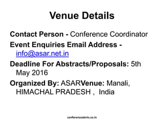 Venue Details
Contact Person - Conference Coordinator
Event Enquiries Email Address -
info@asar.net.in
Deadline For Abstracts/Proposals: 5th
May 2016
Organized By: ASARVenue: Manali,
HIMACHAL PRADESH , India
conferencealerts.co.in
 