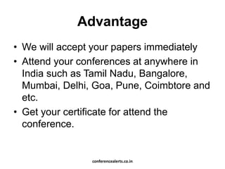 Advantage
• We will accept your papers immediately
• Attend your conferences at anywhere in
India such as Tamil Nadu, Bangalore,
Mumbai, Delhi, Goa, Pune, Coimbtore and
etc.
• Get your certificate for attend the
conference.
conferencealerts.co.in
 