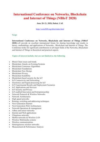 International Conference on Networks, Blockchain
and Internet of Things (NBIoT 2020)
June 20~21, 2020, Dubai, UAE
https://csita2020.org/nbiot/index.html
Scope
International Conference on Networks, Blockchain and Internet of Things (NBIoT
2020) will provide an excellent international forum for sharing knowledge and results in
theory, methodology and applications of Networks , Blockchain and Internet of Things. The
Conference looks for significant contributions to all major fields of the Networks, Blockchain
and Internet of Things in theoretical and practical aspects.
Topics of interest include, but are not limited to, the following
• Block Chain issues and trends
• Blockchain Attacks on Existing Systems
• Blockchain Consensus Algorithms
• Blockchain Foundations
• Blockchain New Design
• Blockchain Privacy
• Blockchain Scalability
• Blockchain-based security for the IoT
• IoT Connectivity and Networking
• Electronics and Signal processing for IoT
• IoT Experimental Results and Deployment Scenarios
• IoT Applications and Services
• IoT Security and Privacy
• IoT-enabled Innovation and Entrepreneurship
• Network Protocols & Wireless Networks
• Network Architectures
• High speed networks
• Routing, switching and addressing techniques
• Next Generation Internet
• Next Generation Web Architectures
• Network Operations & management
• Adhoc and sensor networks
• Internet and Web applications
• Ubiquitous networks
• Mobile networks & Wireless LAN
• Wireless Multimedia systems
• Wireless communications
• Heterogeneous wireless networks
• Measurement & Performance Analysis
 