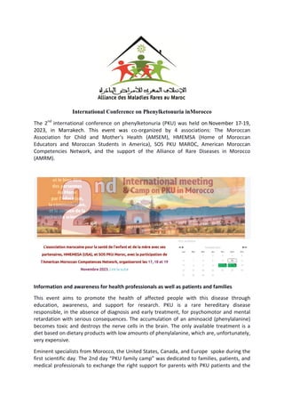 International Conference on Phenylketonuria inMorocco
The 2nd
international conference on phenylketonuria (PKU) was held on November 17-19,
2023, in Marrakech. This event was co-organized by 4 associations: The Moroccan
Association for Child and Mother's Health (AMSEM), HMEMSA (Home of Moroccan
Educators and Moroccan Students in America), SOS PKU MAROC, American Moroccan
Competencies Network, and the support of the Alliance of Rare Diseases in Morocco
(AMRM).
Information and awareness for health professionals as well as patients and families
This event aims to promote the health of affected people with this disease through
education, awareness, and support for research. PKU is a rare hereditary disease
responsible, in the absence of diagnosis and early treatment, for psychomotor and mental
retardation with serious consequences. The accumulation of an aminoacid (phenylalanine)
becomes toxic and destroys the nerve cells in the brain. The only available treatment is a
diet based on dietary products with low amounts of phenylalanine, which are, unfortunately,
very expensive.
Eminent specialists from Morocco, the United States, Canada, and Europe spoke during the
first scientific day. The 2nd day “PKU family camp” was dedicated to families, patients, and
medical professionals to exchange the right support for parents with PKU patients and the
 