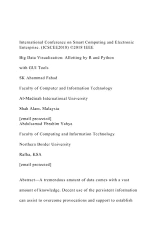 International Conference on Smart Computing and Electronic
Enterprise. (ICSCEE2018) ©2018 IEEE
Big Data Visualization: Allotting by R and Python
with GUI Tools
SK Ahammad Fahad
Faculty of Computer and Information Technology
Al-Madinah International University
Shah Alam, Malaysia
[email protected]
Abdulsamad Ebrahim Yahya
Faculty of Computing and Information Technology
Northern Border University
Rafha, KSA
[email protected]
Abstract—A tremendous amount of data comes with a vast
amount of knowledge. Decent use of the persistent information
can assist to overcome provocations and support to establish
 