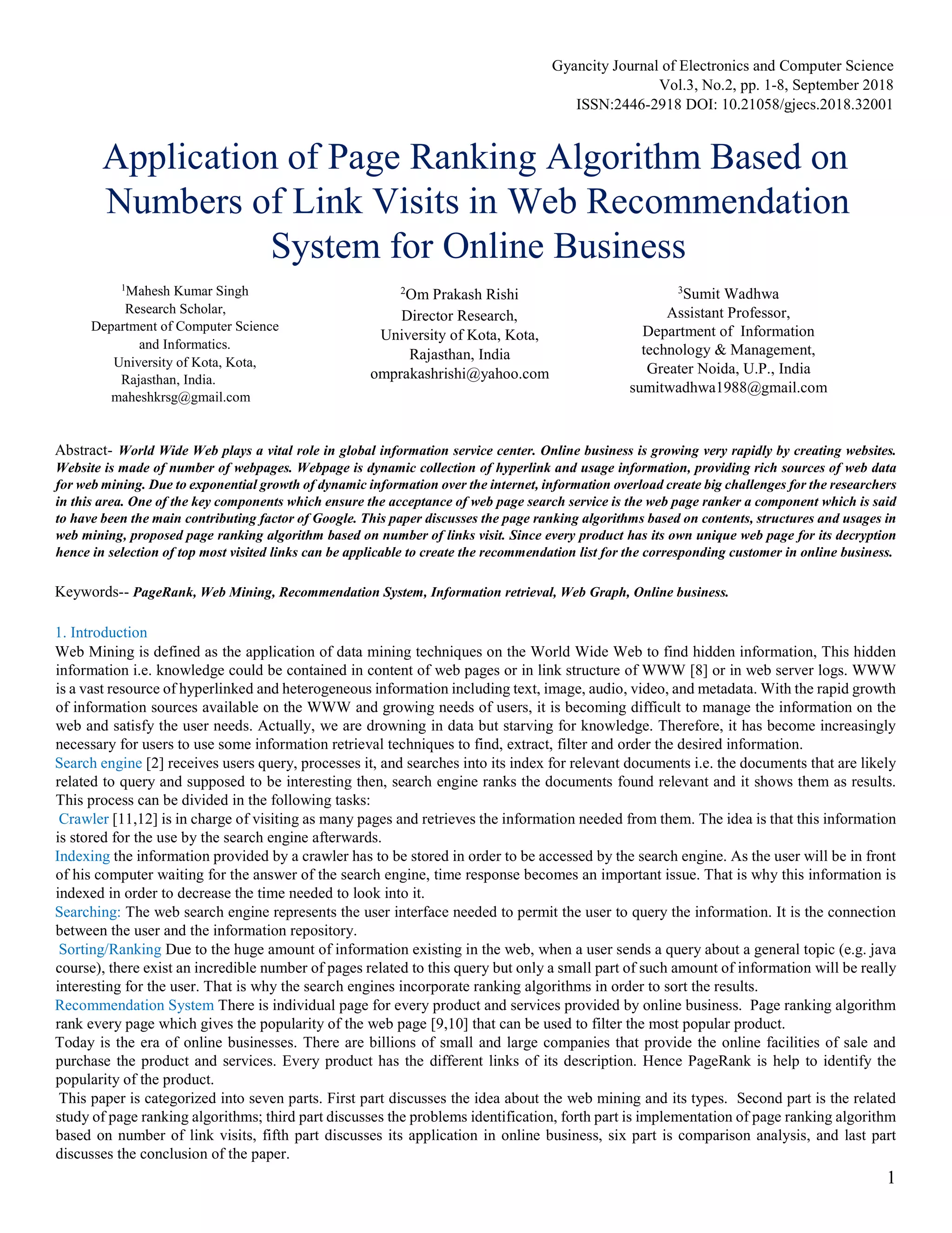 Gyancity Journal of Electronics and Computer Science
Vol.3, No.2, pp. 1-8, September 2018
ISSN:2446-2918 DOI: 10.21058/gjecs.2018.32001
1
Application of Page Ranking Algorithm Based on
Numbers of Link Visits in Web Recommendation
System for Online Business
Abstract- World Wide Web plays a vital role in global information service center. Online business is growing very rapidly by creating websites.
Website is made of number of webpages. Webpage is dynamic collection of hyperlink and usage information, providing rich sources of web data
for web mining. Due to exponential growth of dynamic information over the internet, information overload create big challenges for the researchers
in this area. One of the key components which ensure the acceptance of web page search service is the web page ranker a component which is said
to have been the main contributing factor of Google. This paper discusses the page ranking algorithms based on contents, structures and usages in
web mining, proposed page ranking algorithm based on number of links visit. Since every product has its own unique web page for its decryption
hence in selection of top most visited links can be applicable to create the recommendation list for the corresponding customer in online business.
Keywords-- PageRank, Web Mining, Recommendation System, Information retrieval, Web Graph, Online business.
1. Introduction
Web Mining is defined as the application of data mining techniques on the World Wide Web to find hidden information, This hidden
information i.e. knowledge could be contained in content of web pages or in link structure of WWW [8] or in web server logs. WWW
is a vast resource of hyperlinked and heterogeneous information including text, image, audio, video, and metadata. With the rapid growth
of information sources available on the WWW and growing needs of users, it is becoming difficult to manage the information on the
web and satisfy the user needs. Actually, we are drowning in data but starving for knowledge. Therefore, it has become increasingly
necessary for users to use some information retrieval techniques to find, extract, filter and order the desired information.
Search engine [2] receives users query, processes it, and searches into its index for relevant documents i.e. the documents that are likely
related to query and supposed to be interesting then, search engine ranks the documents found relevant and it shows them as results.
This process can be divided in the following tasks:
Crawler [11,12] is in charge of visiting as many pages and retrieves the information needed from them. The idea is that this information
is stored for the use by the search engine afterwards.
Indexing the information provided by a crawler has to be stored in order to be accessed by the search engine. As the user will be in front
of his computer waiting for the answer of the search engine, time response becomes an important issue. That is why this information is
indexed in order to decrease the time needed to look into it.
Searching: The web search engine represents the user interface needed to permit the user to query the information. It is the connection
between the user and the information repository.
Sorting/Ranking Due to the huge amount of information existing in the web, when a user sends a query about a general topic (e.g. java
course), there exist an incredible number of pages related to this query but only a small part of such amount of information will be really
interesting for the user. That is why the search engines incorporate ranking algorithms in order to sort the results.
Recommendation System There is individual page for every product and services provided by online business. Page ranking algorithm
rank every page which gives the popularity of the web page [9,10] that can be used to filter the most popular product.
Today is the era of online businesses. There are billions of small and large companies that provide the online facilities of sale and
purchase the product and services. Every product has the different links of its description. Hence PageRank is help to identify the
popularity of the product.
This paper is categorized into seven parts. First part discusses the idea about the web mining and its types. Second part is the related
study of page ranking algorithms; third part discusses the problems identification, forth part is implementation of page ranking algorithm
based on number of link visits, fifth part discusses its application in online business, six part is comparison analysis, and last part
discusses the conclusion of the paper.
2
Om Prakash Rishi
Director Research,
University of Kota, Kota,
Rajasthan, India
omprakashrishi@yahoo.com
1
Mahesh Kumar Singh
Research Scholar,
Department of Computer Science
and Informatics.
University of Kota, Kota,
Rajasthan, India.
maheshkrsg@gmail.com
3
Sumit Wadhwa
Assistant Professor,
Department of Information
technology & Management,
Greater Noida, U.P., India
sumitwadhwa1988@gmail.com
 