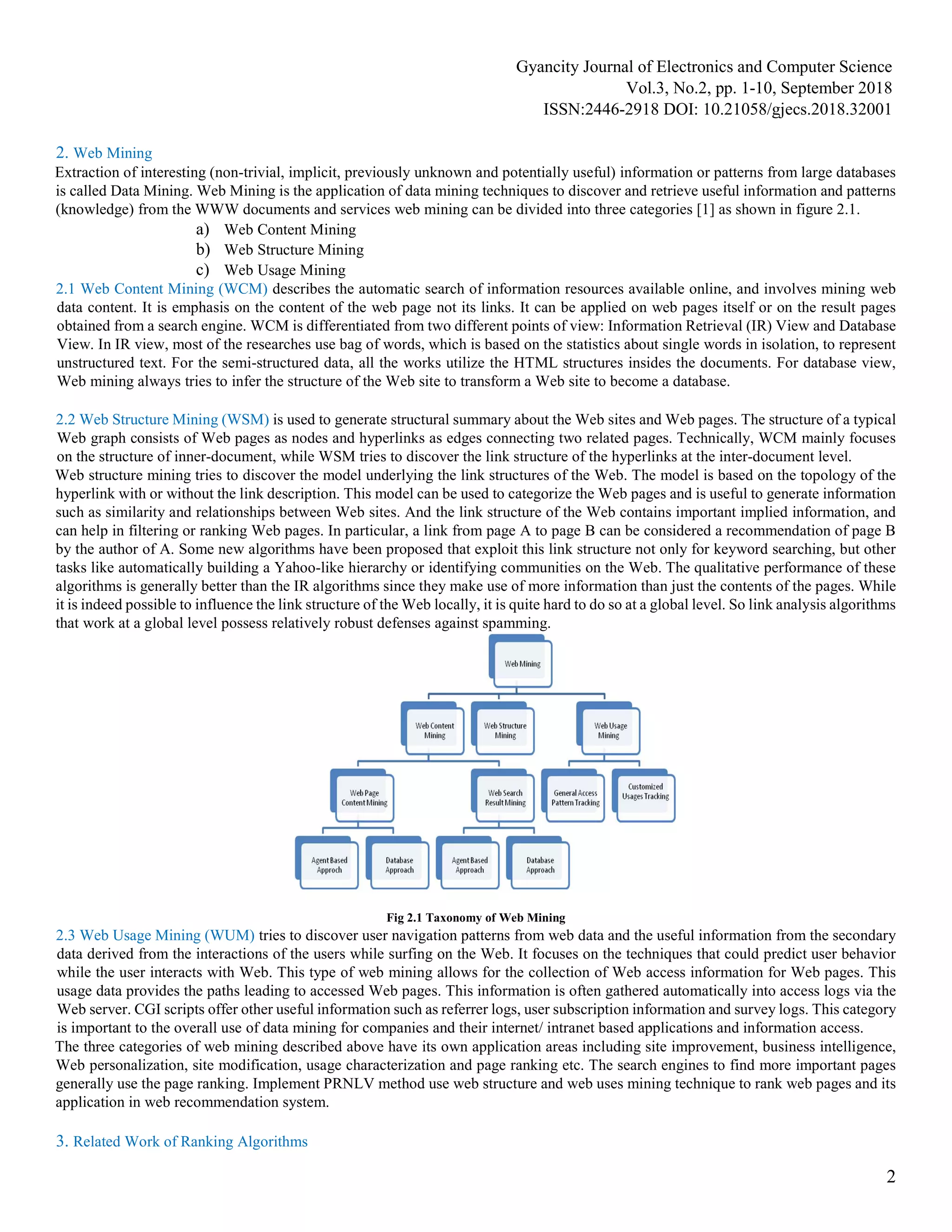 Gyancity Journal of Electronics and Computer Science
Vol.3, No.2, pp. 1-10, September 2018
ISSN:2446-2918 DOI: 10.21058/gjecs.2018.32001
2
2. Web Mining
Extraction of interesting (non-trivial, implicit, previously unknown and potentially useful) information or patterns from large databases
is called Data Mining. Web Mining is the application of data mining techniques to discover and retrieve useful information and patterns
(knowledge) from the WWW documents and services web mining can be divided into three categories [1] as shown in figure 2.1.
a) Web Content Mining
b) Web Structure Mining
c) Web Usage Mining
2.1 Web Content Mining (WCM) describes the automatic search of information resources available online, and involves mining web
data content. It is emphasis on the content of the web page not its links. It can be applied on web pages itself or on the result pages
obtained from a search engine. WCM is differentiated from two different points of view: Information Retrieval (IR) View and Database
View. In IR view, most of the researches use bag of words, which is based on the statistics about single words in isolation, to represent
unstructured text. For the semi-structured data, all the works utilize the HTML structures insides the documents. For database view,
Web mining always tries to infer the structure of the Web site to transform a Web site to become a database.
2.2 Web Structure Mining (WSM) is used to generate structural summary about the Web sites and Web pages. The structure of a typical
Web graph consists of Web pages as nodes and hyperlinks as edges connecting two related pages. Technically, WCM mainly focuses
on the structure of inner-document, while WSM tries to discover the link structure of the hyperlinks at the inter-document level.
Web structure mining tries to discover the model underlying the link structures of the Web. The model is based on the topology of the
hyperlink with or without the link description. This model can be used to categorize the Web pages and is useful to generate information
such as similarity and relationships between Web sites. And the link structure of the Web contains important implied information, and
can help in filtering or ranking Web pages. In particular, a link from page A to page B can be considered a recommendation of page B
by the author of A. Some new algorithms have been proposed that exploit this link structure not only for keyword searching, but other
tasks like automatically building a Yahoo-like hierarchy or identifying communities on the Web. The qualitative performance of these
algorithms is generally better than the IR algorithms since they make use of more information than just the contents of the pages. While
it is indeed possible to influence the link structure of the Web locally, it is quite hard to do so at a global level. So link analysis algorithms
that work at a global level possess relatively robust defenses against spamming.
Fig 2.1 Taxonomy of Web Mining
2.3 Web Usage Mining (WUM) tries to discover user navigation patterns from web data and the useful information from the secondary
data derived from the interactions of the users while surfing on the Web. It focuses on the techniques that could predict user behavior
while the user interacts with Web. This type of web mining allows for the collection of Web access information for Web pages. This
usage data provides the paths leading to accessed Web pages. This information is often gathered automatically into access logs via the
Web server. CGI scripts offer other useful information such as referrer logs, user subscription information and survey logs. This category
is important to the overall use of data mining for companies and their internet/ intranet based applications and information access.
The three categories of web mining described above have its own application areas including site improvement, business intelligence,
Web personalization, site modification, usage characterization and page ranking etc. The search engines to find more important pages
generally use the page ranking. Implement PRNLV method use web structure and web uses mining technique to rank web pages and its
application in web recommendation system.
3. Related Work of Ranking Algorithms
 