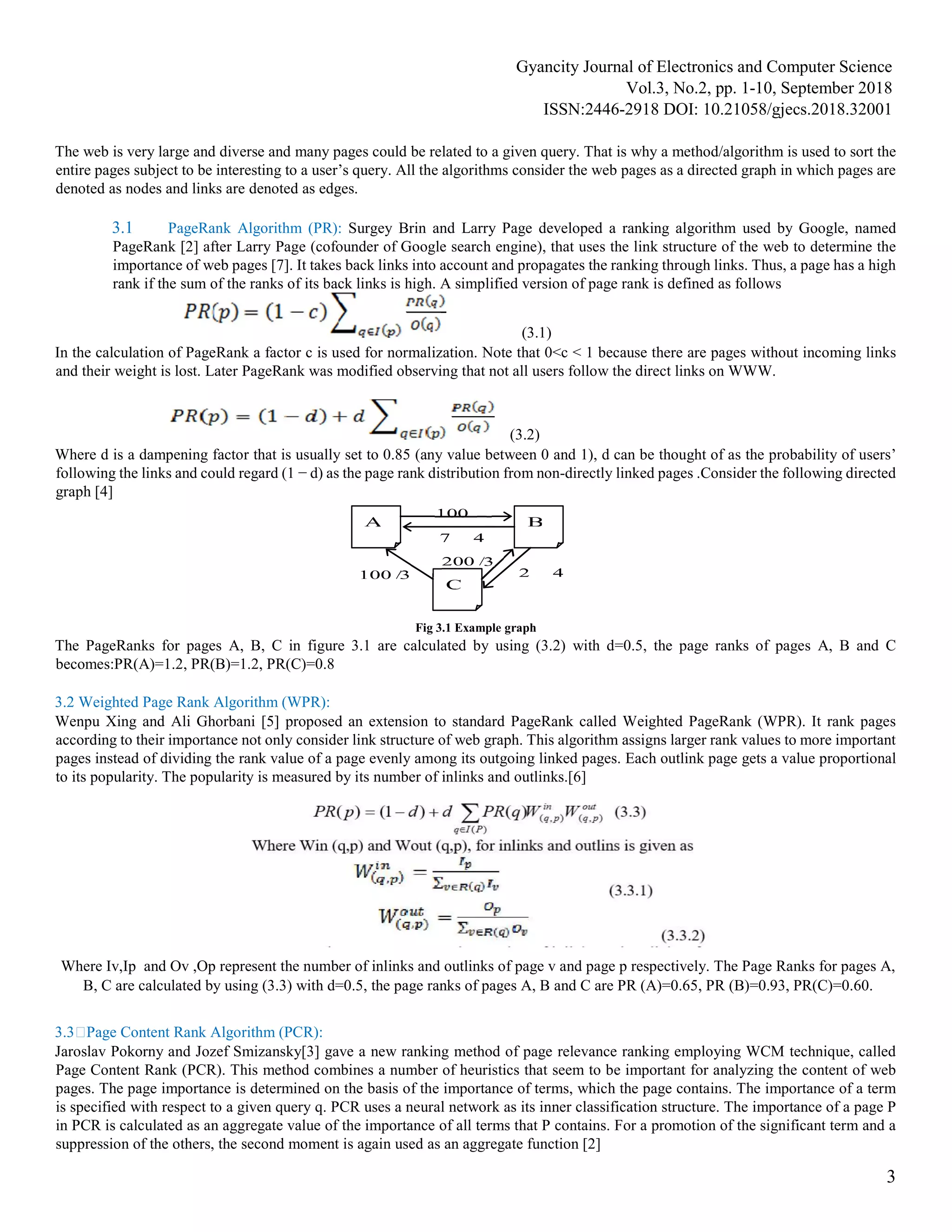 Gyancity Journal of Electronics and Computer Science
Vol.3, No.2, pp. 1-10, September 2018
ISSN:2446-2918 DOI: 10.21058/gjecs.2018.32001
3
The web is very large and diverse and many pages could be related to a given query. That is why a method/algorithm is used to sort the
entire pages subject to be interesting to a user’s query. All the algorithms consider the web pages as a directed graph in which pages are
denoted as nodes and links are denoted as edges.
3.1 PageRank Algorithm (PR): Surgey Brin and Larry Page developed a ranking algorithm used by Google, named
PageRank [2] after Larry Page (cofounder of Google search engine), that uses the link structure of the web to determine the
importance of web pages [7]. It takes back links into account and propagates the ranking through links. Thus, a page has a high
rank if the sum of the ranks of its back links is high. A simplified version of page rank is defined as follows
(3.1)
In the calculation of PageRank a factor c is used for normalization. Note that 0<c < 1 because there are pages without incoming links
and their weight is lost. Later PageRank was modified observing that not all users follow the direct links on WWW.
(3.2)
Where d is a dampening factor that is usually set to 0.85 (any value between 0 and 1), d can be thought of as the probability of users’
following the links and could regard (1 − d) as the page rank distribution from non-directly linked pages .Consider the following directed
graph [4]
Fig 3.1 Example graph
The PageRanks for pages A, B, C in figure 3.1 are calculated by using (3.2) with d=0.5, the page ranks of pages A, B and C
becomes:PR(A)=1.2, PR(B)=1.2, PR(C)=0.8
3.2 Weighted Page Rank Algorithm (WPR):
Wenpu Xing and Ali Ghorbani [5] proposed an extension to standard PageRank called Weighted PageRank (WPR). It rank pages
according to their importance not only consider link structure of web graph. This algorithm assigns larger rank values to more important
pages instead of dividing the rank value of a page evenly among its outgoing linked pages. Each outlink page gets a value proportional
to its popularity. The popularity is measured by its number of inlinks and outlinks.[6]
Where Iv,Ip and Ov ,Op represent the number of inlinks and outlinks of page v and page p respectively. The Page Ranks for pages A,
B, C are calculated by using (3.3) with d=0.5, the page ranks of pages A, B and C are PR (A)=0.65, PR (B)=0.93, PR(C)=0.60.
3.3Page Content Rank Algorithm (PCR):
Jaroslav Pokorny and Jozef Smizansky[3] gave a new ranking method of page relevance ranking employing WCM technique, called
Page Content Rank (PCR). This method combines a number of heuristics that seem to be important for analyzing the content of web
pages. The page importance is determined on the basis of the importance of terms, which the page contains. The importance of a term
is specified with respect to a given query q. PCR uses a neural network as its inner classification structure. The importance of a page P
in PCR is calculated as an aggregate value of the importance of all terms that P contains. For a promotion of the significant term and a
suppression of the others, the second moment is again used as an aggregate function [2]
 