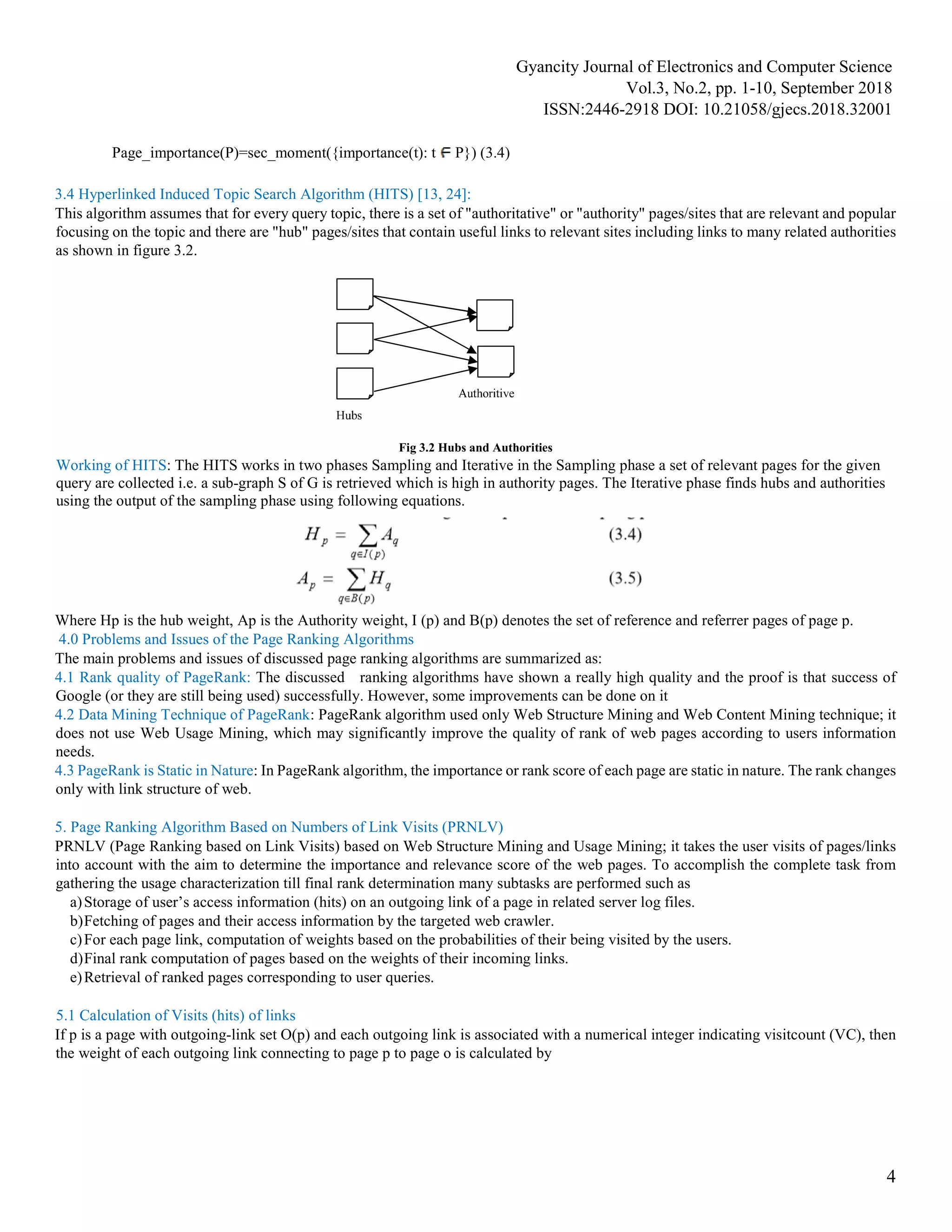 Gyancity Journal of Electronics and Computer Science
Vol.3, No.2, pp. 1-10, September 2018
ISSN:2446-2918 DOI: 10.21058/gjecs.2018.32001
4
Page_importance(P)=sec_moment({importance(t): t P}) (3.4)
3.4 Hyperlinked Induced Topic Search Algorithm (HITS) [13, 24]:
This algorithm assumes that for every query topic, there is a set of "authoritative" or "authority" pages/sites that are relevant and popular
focusing on the topic and there are "hub" pages/sites that contain useful links to relevant sites including links to many related authorities
as shown in figure 3.2.
Fig 3.2 Hubs and Authorities
Working of HITS: The HITS works in two phases Sampling and Iterative in the Sampling phase a set of relevant pages for the given
query are collected i.e. a sub-graph S of G is retrieved which is high in authority pages. The Iterative phase finds hubs and authorities
using the output of the sampling phase using following equations.
Where Hp is the hub weight, Ap is the Authority weight, I (p) and B(p) denotes the set of reference and referrer pages of page p.
4.0 Problems and Issues of the Page Ranking Algorithms
The main problems and issues of discussed page ranking algorithms are summarized as:
4.1 Rank quality of PageRank: The discussed ranking algorithms have shown a really high quality and the proof is that success of
Google (or they are still being used) successfully. However, some improvements can be done on it
4.2 Data Mining Technique of PageRank: PageRank algorithm used only Web Structure Mining and Web Content Mining technique; it
does not use Web Usage Mining, which may significantly improve the quality of rank of web pages according to users information
needs.
4.3 PageRank is Static in Nature: In PageRank algorithm, the importance or rank score of each page are static in nature. The rank changes
only with link structure of web.
5. Page Ranking Algorithm Based on Numbers of Link Visits (PRNLV)
PRNLV (Page Ranking based on Link Visits) based on Web Structure Mining and Usage Mining; it takes the user visits of pages/links
into account with the aim to determine the importance and relevance score of the web pages. To accomplish the complete task from
gathering the usage characterization till final rank determination many subtasks are performed such as
a)Storage of user’s access information (hits) on an outgoing link of a page in related server log files.
b)Fetching of pages and their access information by the targeted web crawler.
c)For each page link, computation of weights based on the probabilities of their being visited by the users.
d)Final rank computation of pages based on the weights of their incoming links.
e)Retrieval of ranked pages corresponding to user queries.
5.1 Calculation of Visits (hits) of links
If p is a page with outgoing-link set O(p) and each outgoing link is associated with a numerical integer indicating visitcount (VC), then
the weight of each outgoing link connecting to page p to page o is calculated by
 
