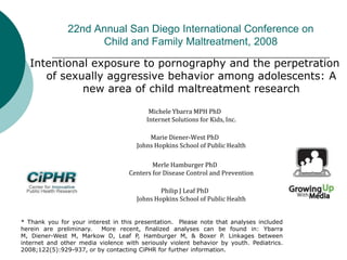 22nd Annual San Diego International Conference on
Child and Family Maltreatment, 2008
Intentional exposure to pornography and the perpetration
of sexually aggressive behavior among adolescents: A
new area of child maltreatment research
Michele Ybarra MPH PhD
Internet Solutions for Kids, Inc.
Marie Diener-West PhD
Johns Hopkins School of Public Health
Merle Hamburger PhD
Centers for Disease Control and Prevention
Philip J Leaf PhD
Johns Hopkins School of Public Health
* Thank you for your interest in this presentation. Please note that analyses included
herein are preliminary. More recent, finalized analyses can be found in: Ybarra
M, Diener-West M, Markow D, Leaf P, Hamburger M, & Boxer P. Linkages between
internet and other media violence with seriously violent behavior by youth. Pediatrics.
2008;122(5):929-937, or by contacting CiPHR for further information.
 