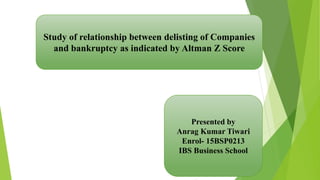 Study of relationship between delisting of Companies
and bankruptcy as indicated by Altman Z Score
Presented by
Anrag Kumar Tiwari
Enrol- 15BSP0213
IBS Business School
 