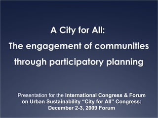 A City for All:  The engagement of communities through participatory planning Presentation for the  International Congress & Forum on Urban Sustainability “City for All”   Congress: December 2-3, 2009 Forum 