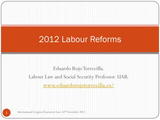 2012 Labour Reforms


                       Eduardo Rojo Torrecilla.
             Labour Law and Social Security Professor. UAB.
                         www.eduardorojotorrecilla.es/



1   International Congress Tourism & Law. 16th November 2012
 