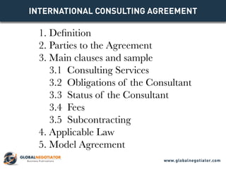 INTERNATIONAL CONSULTING Agreement
1. Definition
2. Parties to the Agreement
3. Main clauses and sample
3.1 Consulting Services
3.2 Obligations of the Consultant
3.3 Status of the Consultant
3.4 Fees
3.5 Subcontracting
4. Applicable Law
5. Model Agreement
www.globalnegotiator.com
 