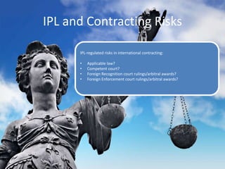 IPL and Contracting Risks
IPL-regulated risks in international contracting:
• Applicable law?
• Competent court?
• Foreign Recognition court rulings/arbitral awards?
• Foreign Enforcement court rulings/arbitral awards?
 