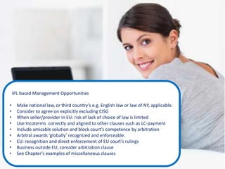 IPL based Management Opportunities
• Make national law, or third country’s e.g. English law or law of NY, applicable.
• Consider to agree on explicitly excluding CISG
• When seller/provider in EU: risk of lack of choice of law is limited
• Use Incoterms correctly and aligned to other clauses such as LC-payment
• Include amicable solution and block court’s competence by arbitration
• Arbitral awards ‘globally’ recognized and enforceable.
• EU: recognition and direct enforcement of EU court’s rulings
• Business outside EU, consider arbitration clause
• See Chapter’s examples of miscellaneous clauses
 