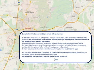 Example form the General Conditions of Sale - Merck -Germany
1. Where the purchaser is an entrepreneur or a legal person under public law or a separate fund under
public law, the exclusive court for all disputes resulting directly or indirectly from the contract is that of
the registered office of Merck (Darmstadt).
All obligations under the contract are deemed to be performed at the registered office of Merck.
The place of performance for all claims resulting from the contract concluded between the purchaser
and Merck is the registered office of Merck’s headquarters in Darmstadt.
3. In any case, in particular also in international deliveries, German law (BGB) shall apply.
The law of the United Nations Convention on Contracts for the International Sale of Goods (CISG) of
11.04.1980 applies secondarily for foreign transactions.
The above rules take precedence over the rules according to the CISG.
 