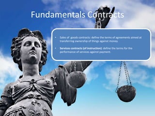 Fundamentals Contracts
• Sales of goods contracts: define the terms of agreements aimed at
transferring ownership of things against money.
• Services contracts (of instruction): define the terms for the
performance of services against payment.
 