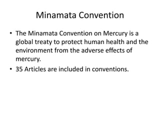 Minamata Convention
• The Minamata Convention on Mercury is a
global treaty to protect human health and the
environment from the adverse effects of
mercury.
• 35 Articles are included in conventions.
 